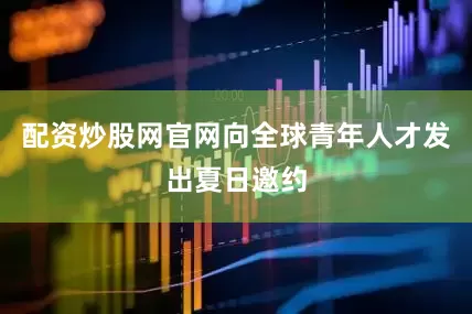 配资炒股网官网向全球青年人才发出夏日邀约
