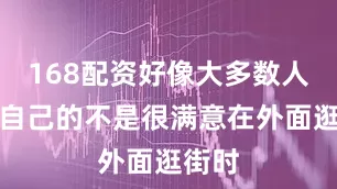 168配资好像大多数人都对自己的不是很满意在外面逛街时