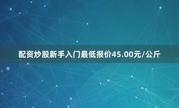 配资炒股新手入门最低报价45.00元/公斤
