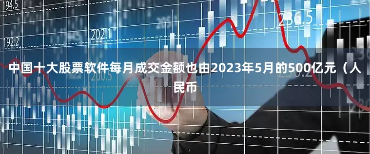 中国十大股票软件每月成交金额也由2023年5月的500亿元（人民币