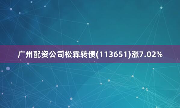 广州配资公司松霖转债(113651)涨7.02%