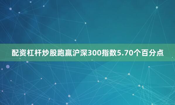 配资杠杆炒股跑赢沪深300指数5.70个百分点