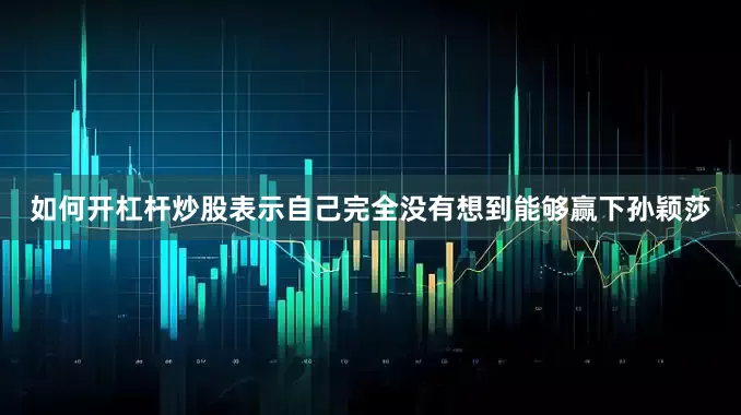 如何开杠杆炒股表示自己完全没有想到能够赢下孙颖莎