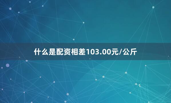 什么是配资相差103.00元/公斤