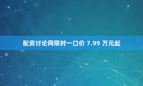 配资讨论网限时一口价 7.99 万元起