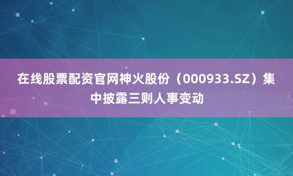 在线股票配资官网神火股份（000933.SZ）集中披露三则人事变动