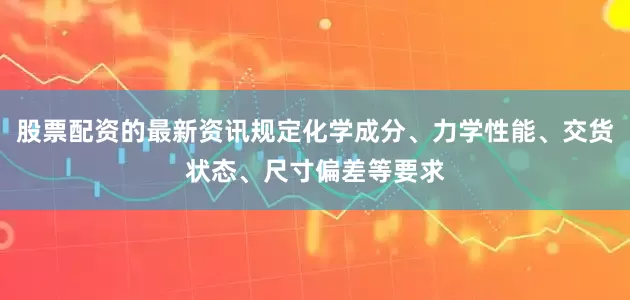股票配资的最新资讯规定化学成分、力学性能、交货状态、尺寸偏差等要求