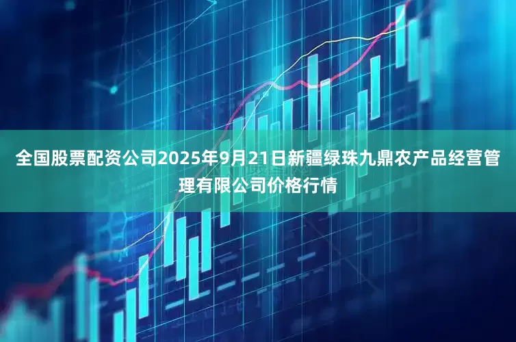 全国股票配资公司2025年9月21日新疆绿珠九鼎农产品经营管理有限公司价格行情
