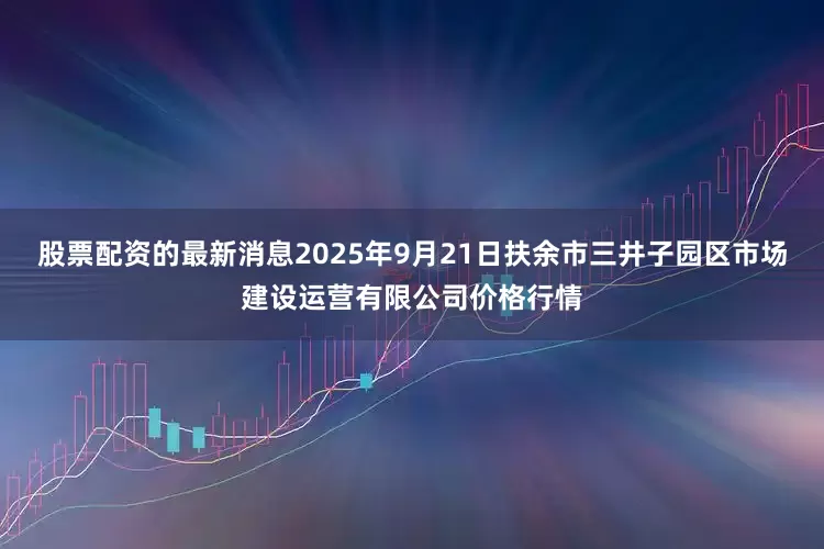 股票配资的最新消息2025年9月21日扶余市三井子园区市场建设运营有限公司价格行情