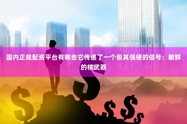 国内正规配资平台有哪些它传递了一个极其强硬的信号：朝鲜的核武器